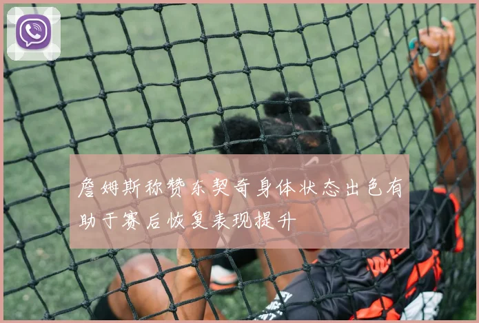 詹姆斯称赞东契奇身体状态出色有助于赛后恢复表现提升