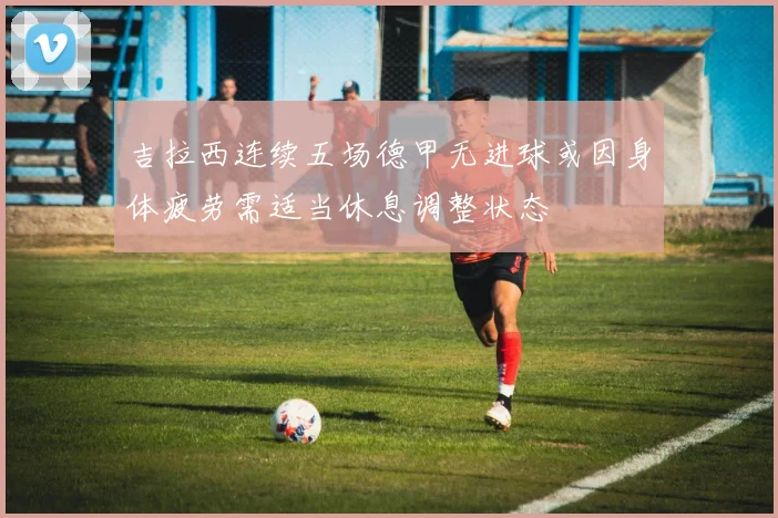 吉拉西连续五场德甲无进球或因身体疲劳需适当休息调整状态
