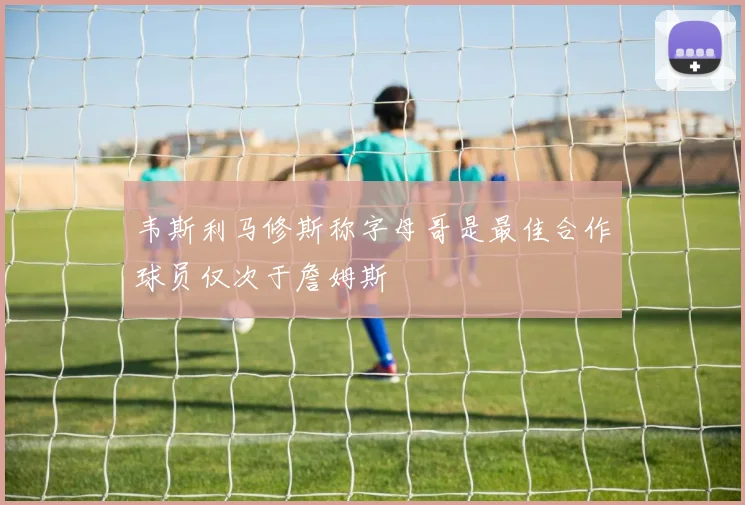 韦斯利马修斯称字母哥是最佳合作球员仅次于詹姆斯