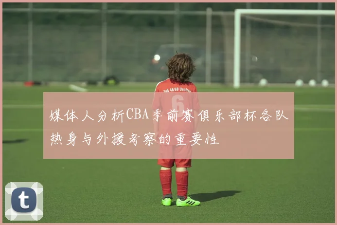 媒体人分析CBA季前赛俱乐部杯各队热身与外援考察的重要性