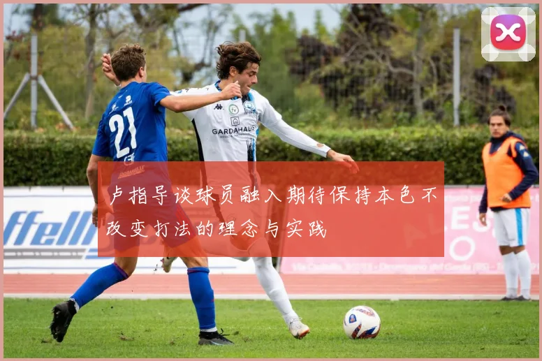 卢指导谈球员融入期待保持本色不改变打法的理念与实践