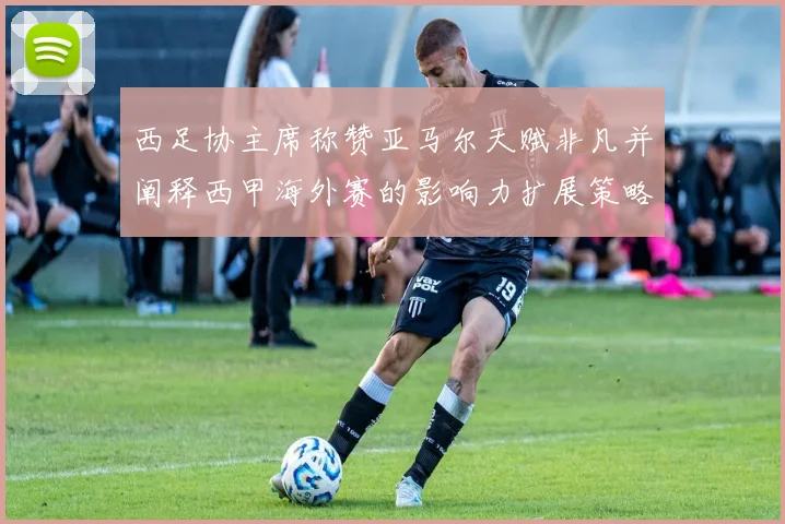 西足协主席称赞亚马尔天赋非凡并阐释西甲海外赛的影响力扩展策略