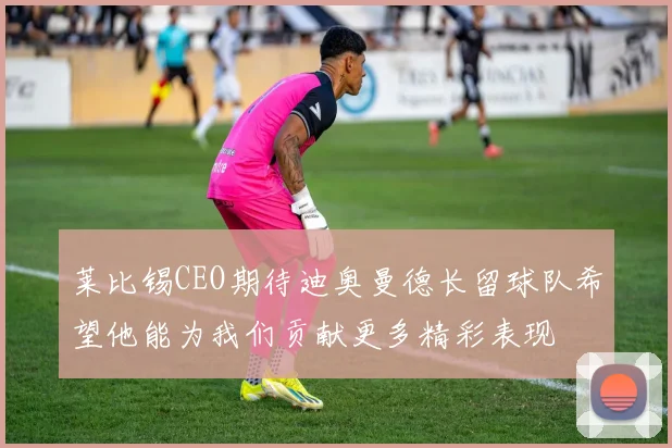 莱比锡CEO期待迪奥曼德长留球队希望他能为我们贡献更多精彩表现