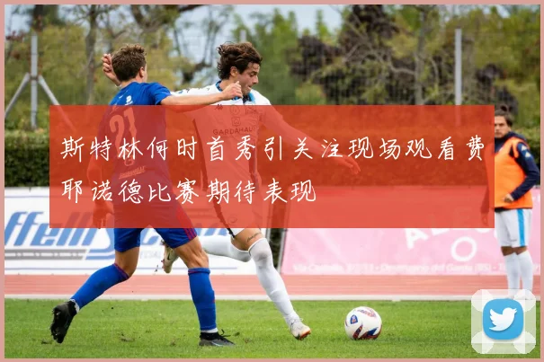 斯特林何时首秀引关注现场观看费耶诺德比赛期待表现