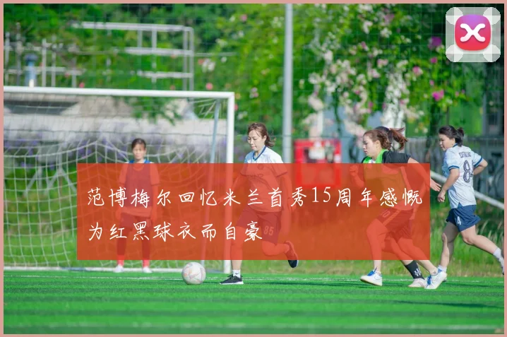 范博梅尔回忆米兰首秀15周年感慨为红黑球衣而自豪