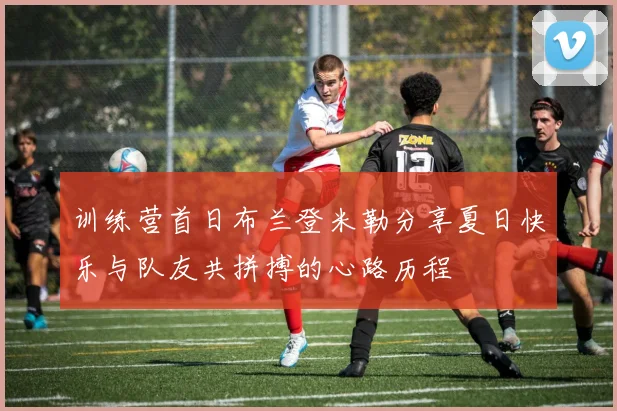 训练营首日布兰登米勒分享夏日快乐与队友共拼搏的心路历程