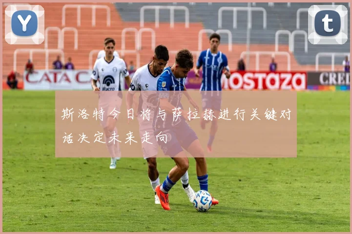 斯洛特今日将与萨拉赫进行关键对话决定未来走向