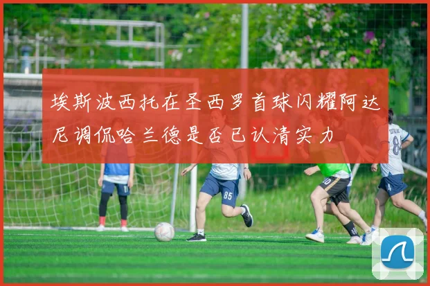 埃斯波西托在圣西罗首球闪耀阿达尼调侃哈兰德是否已认清实力