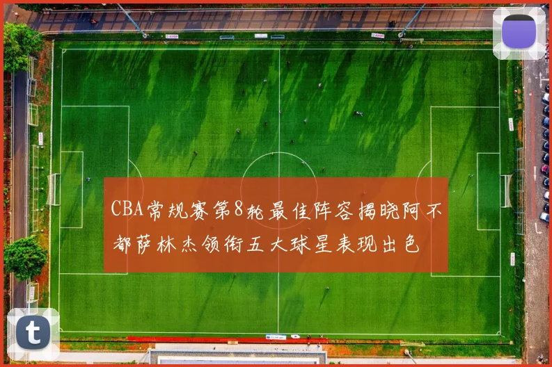 CBA常规赛第8轮最佳阵容揭晓阿不都萨林杰领衔五大球星表现出色