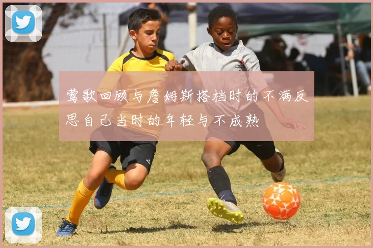 莺歌回顾与詹姆斯搭档时的不满反思自己当时的年轻与不成熟