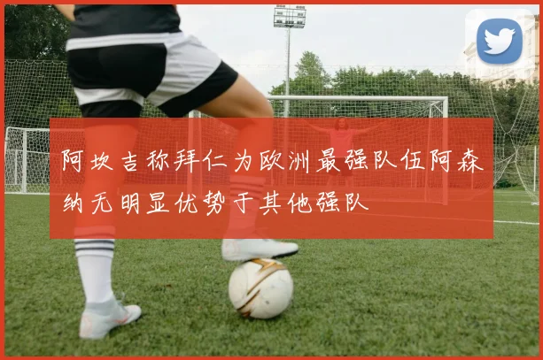 阿坎吉称拜仁为欧洲最强队伍阿森纳无明显优势于其他强队