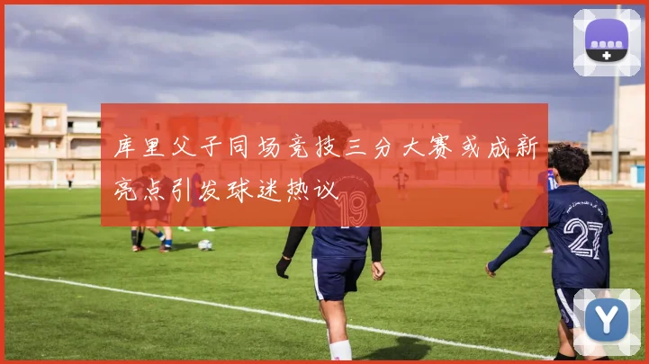 库里父子同场竞技三分大赛或成新亮点引发球迷热议