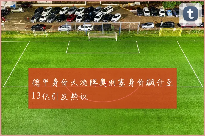 德甲身价大洗牌奥利塞身价飙升至13亿引发热议