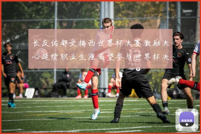 长友佑都受梅西世界杯决赛激励决心延续职业生涯渴望参与世界杯决赛