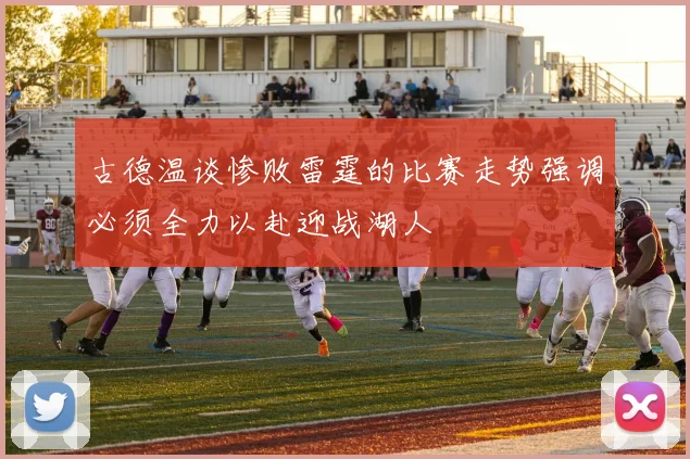 古德温谈惨败雷霆的比赛走势强调必须全力以赴迎战湖人