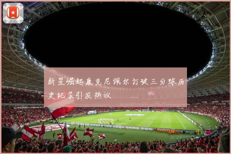 新星崛起康克尼佩尔打破三分球历史纪录引发热议