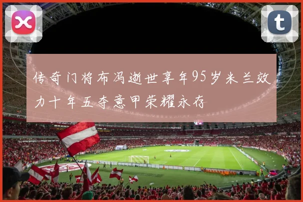 传奇门将布冯逝世享年95岁米兰效力十年五夺意甲荣耀永存