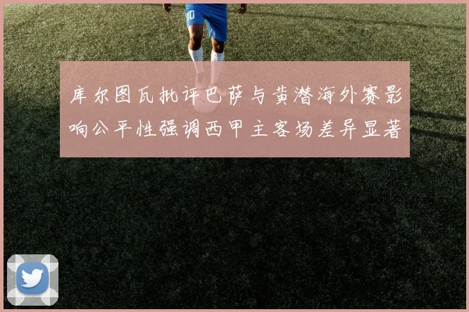 库尔图瓦批评巴萨与黄潜海外赛影响公平性强调西甲主客场差异显著