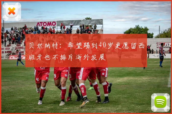 贝尔纳特：希望踢到40岁更愿留西班牙也不排斥海外发展