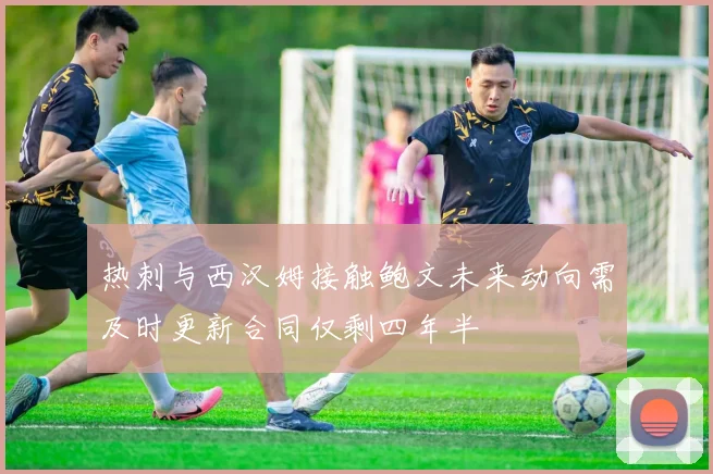 热刺与西汉姆接触鲍文未来动向需及时更新合同仅剩四年半