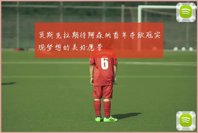 莫斯克拉期待阿森纳首年夺欧冠实现梦想的美好愿景