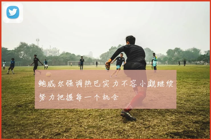 鲍威尔强调热巴实力不容小觑继续努力把握每一个机会