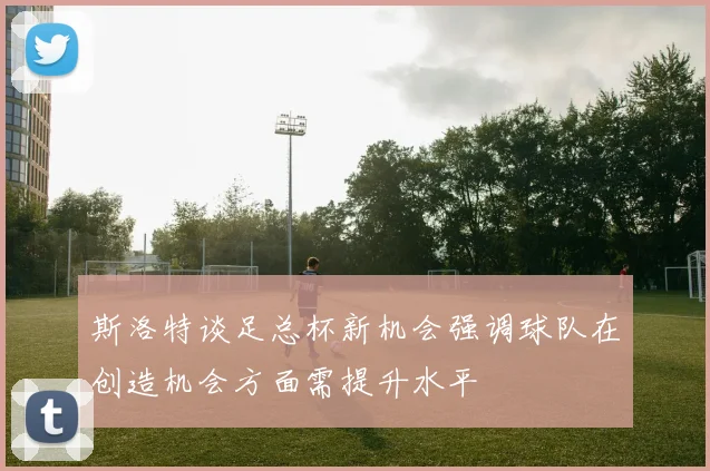 斯洛特谈足总杯新机会强调球队在创造机会方面需提升水平