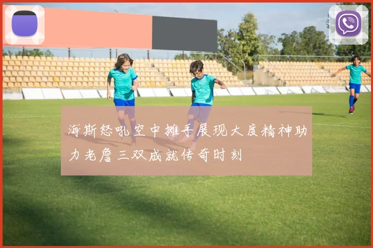 海斯怒吼空中摊手展现大度精神助力老詹三双成就传奇时刻